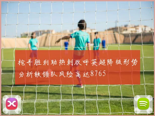 枪手胜利助热刺欢呼英超降级形势分析铁锤队风险高达8765