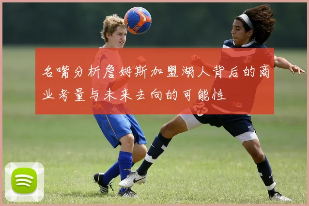 名嘴分析詹姆斯加盟湖人背后的商业考量与未来去向的可能性