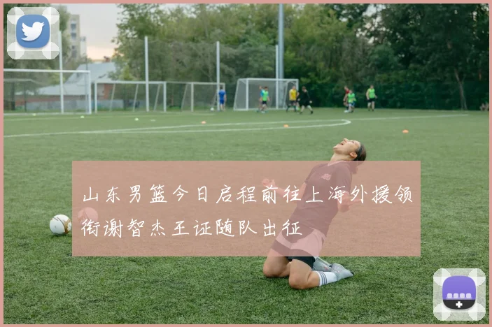 山东男篮今日启程前往上海外援领衔谢智杰王证随队出征