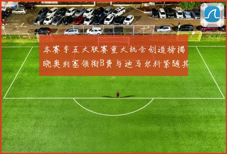 本赛季五大联赛重大机会创造榜揭晓奥利塞领衔B费与迪马尔科紧随其后
