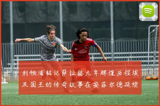 利物浦铭记萨拉赫九年辉煌历程埃及国王的传奇故事在安菲尔德延续
