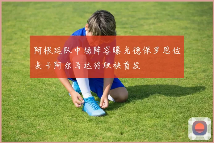 阿根廷队中场阵容曝光德保罗恩佐麦卡阿尔马达将联袂首发
