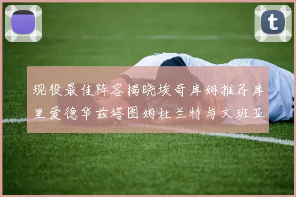 现役最佳阵容揭晓埃奇库姆推荐库里爱德华兹塔图姆杜兰特与文班亚马