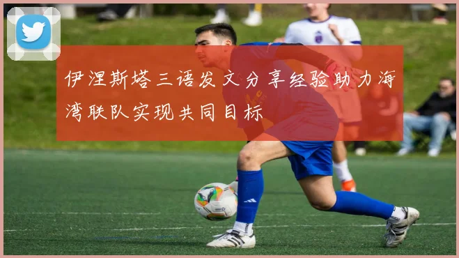 伊涅斯塔三语发文分享经验助力海湾联队实现共同目标
