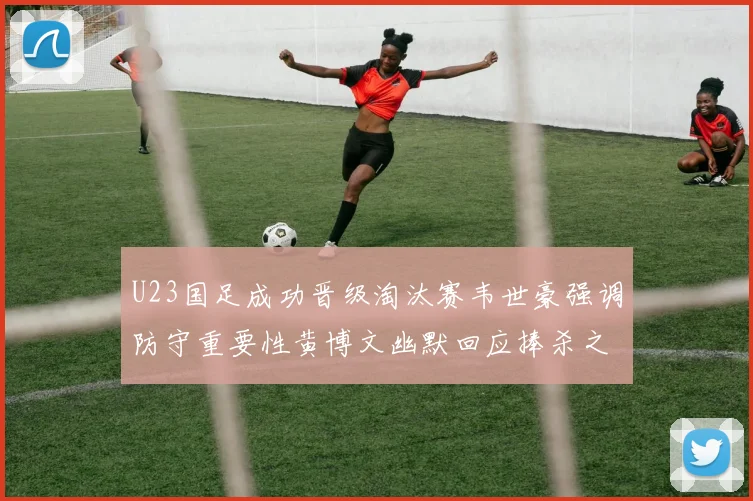 U23国足成功晋级淘汰赛韦世豪强调防守重要性黄博文幽默回应捧杀之说