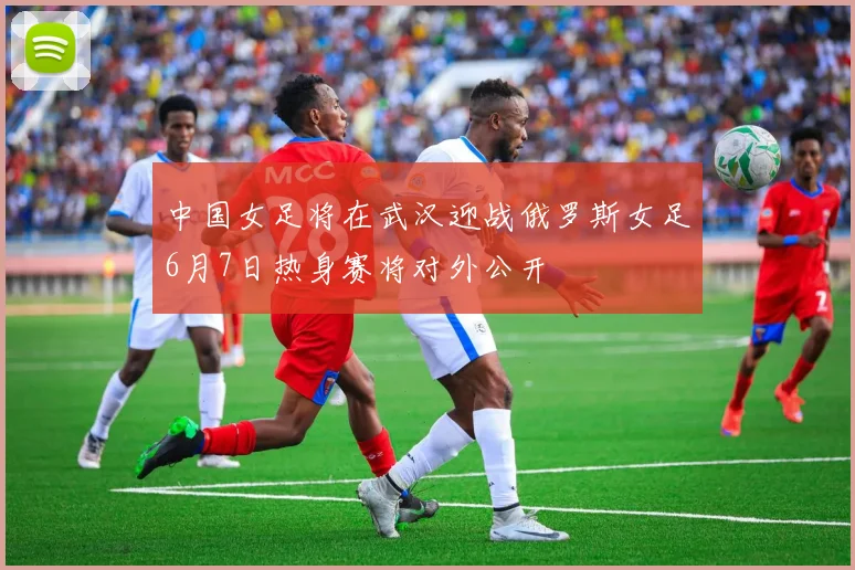 中国女足将在武汉迎战俄罗斯女足6月7日热身赛将对外公开