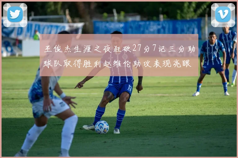 王俊杰生涯之夜狂砍27分7记三分助球队取得胜利赵维伦助攻表现亮眼