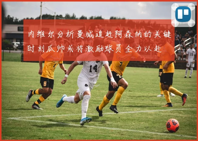 内维尔分析曼城追赶阿森纳的关键时刻瓜帅或将激励球员全力以赴