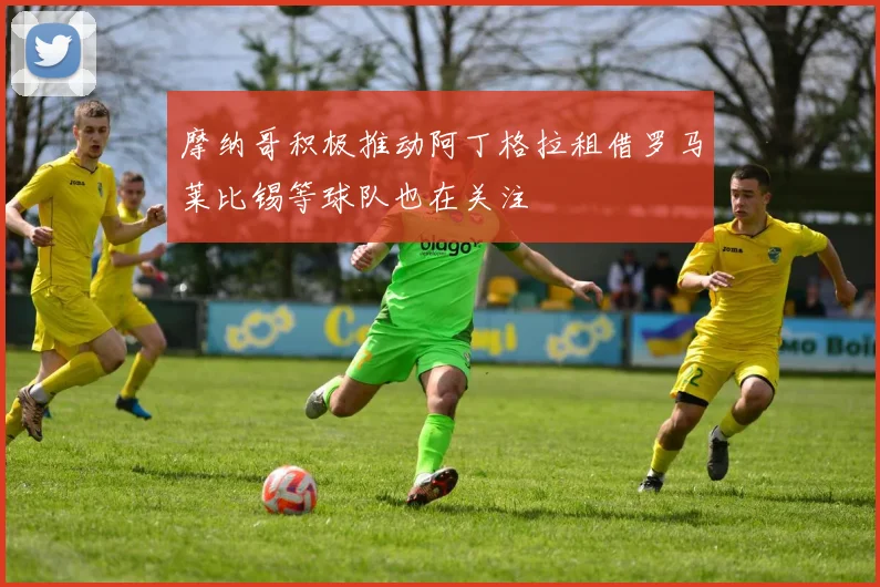 摩纳哥积极推动阿丁格拉租借罗马莱比锡等球队也在关注
