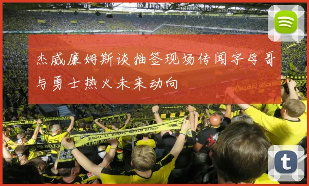杰威廉姆斯谈抽签现场传闻字母哥与勇士热火未来动向