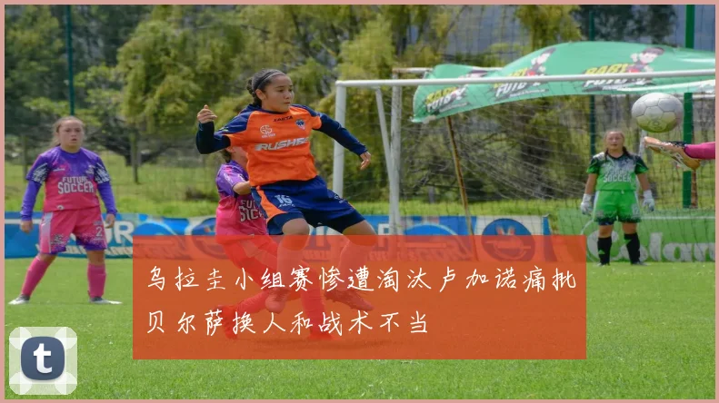 乌拉圭小组赛惨遭淘汰卢加诺痛批贝尔萨换人和战术不当