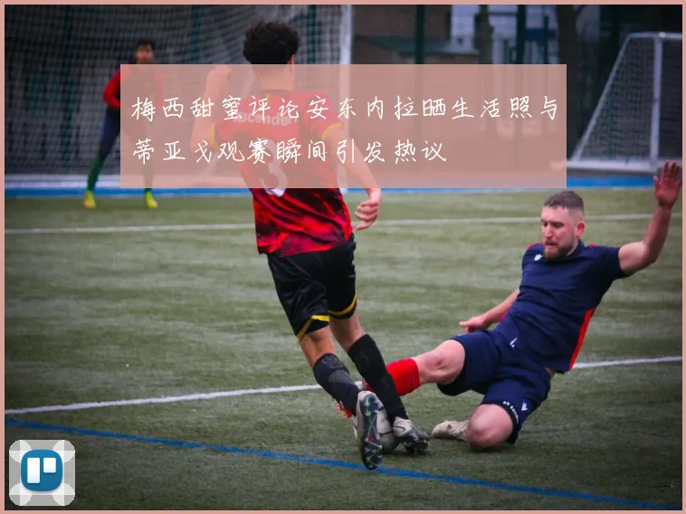 梅西甜蜜评论安东内拉晒生活照与蒂亚戈观赛瞬间引发热议