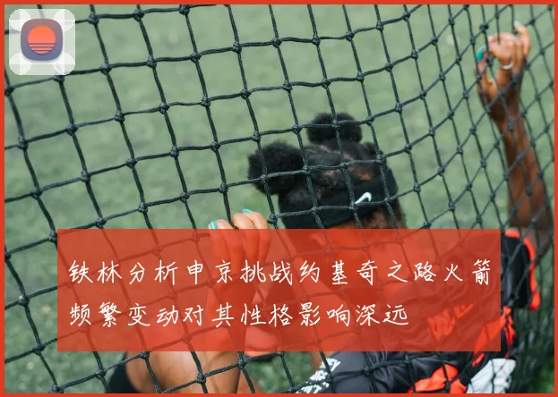 铁林分析申京挑战约基奇之路火箭频繁变动对其性格影响深远