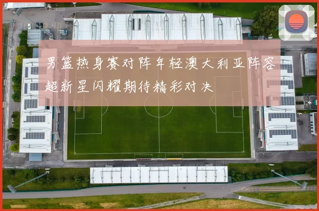 男篮热身赛对阵年轻澳大利亚阵容超新星闪耀期待精彩对决
