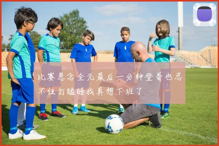 比赛悬念全无最后一分钟登哥也忍不住打瞌睡我真想下班了