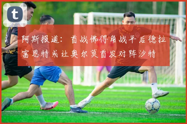 阿斯报道：首战佛得角战平后德拉富恩特或让奥尔莫首发对阵沙特