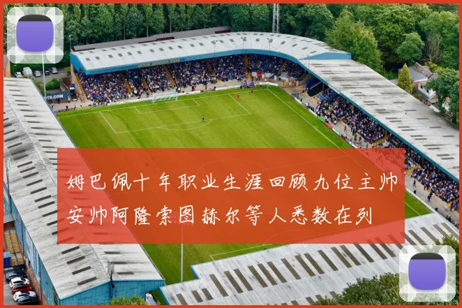 姆巴佩十年职业生涯回顾九位主帅安帅阿隆索图赫尔等人悉数在列