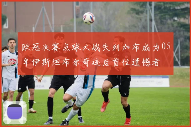 欧冠决赛点球大战失利加布成为05年伊斯坦布尔奇迹后首位遗憾者