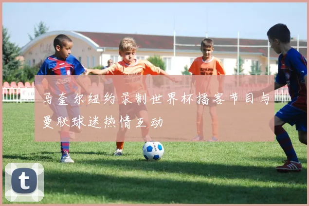 马奎尔纽约录制世界杯播客节目与曼联球迷热情互动