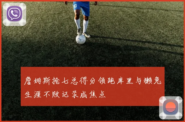 詹姆斯抢七总得分领跑库里与獭兔生涯不败记录成焦点