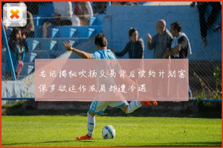 名记揭秘吹杨交易背后续约计划富保罗欲运作浓眉却遭冷遇