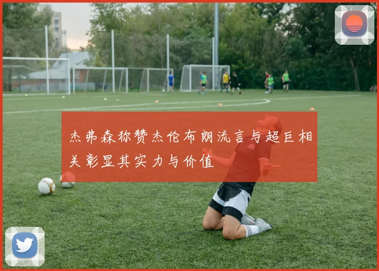 杰弗森称赞杰伦布朗流言与超巨相关彰显其实力与价值