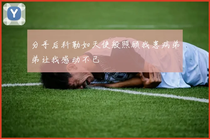 分手后科勒如天使般照顾我患病弟弟让我感动不已