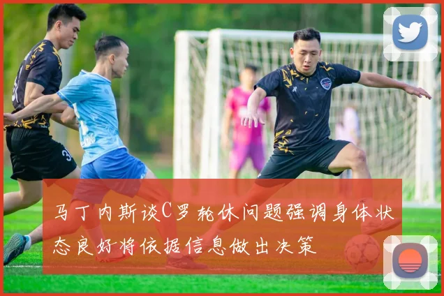 马丁内斯谈C罗轮休问题强调身体状态良好将依据信息做出决策