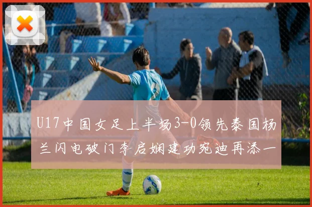 U17中国女足上半场3-0领先泰国杨兰闪电破门李启娴建功宛迪再添一分